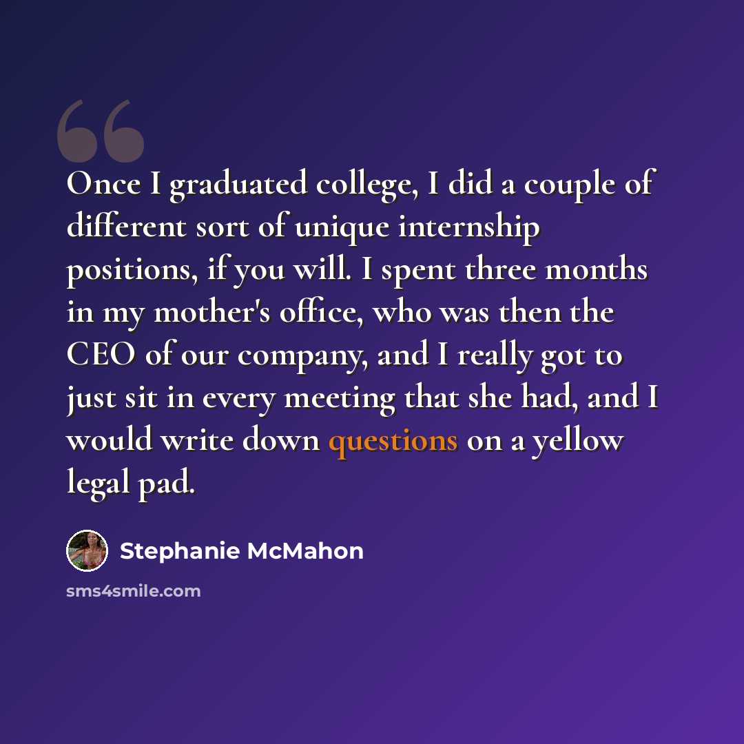 “Once I graduated college, I did a couple of different sort of unique internship positions, if you will. I spent three months in my mother's office, who was then the CEO of our company, and I really got to just sit in every meeting that she had, and I would write down questions on a yellow legal pad.” quote by Stephanie McMahon