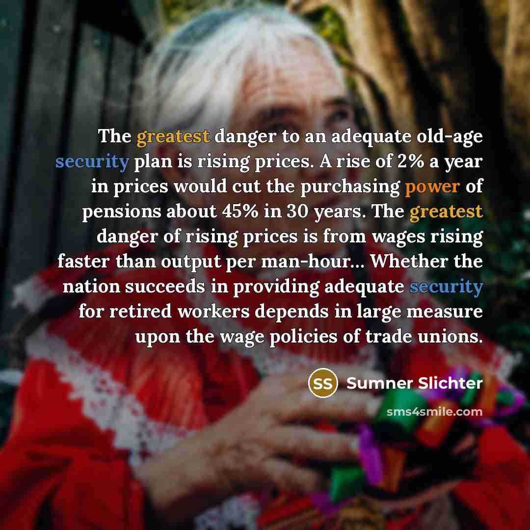 “The greatest danger to an adequate old-age security plan is rising prices. A rise of 2% a year in prices would cut the purchasing power of pensions about 45% in 30 years. The greatest danger of rising prices is from wages rising faster than output per man-hour… Whether the nation succeeds in…” quote by Sumner Slichter