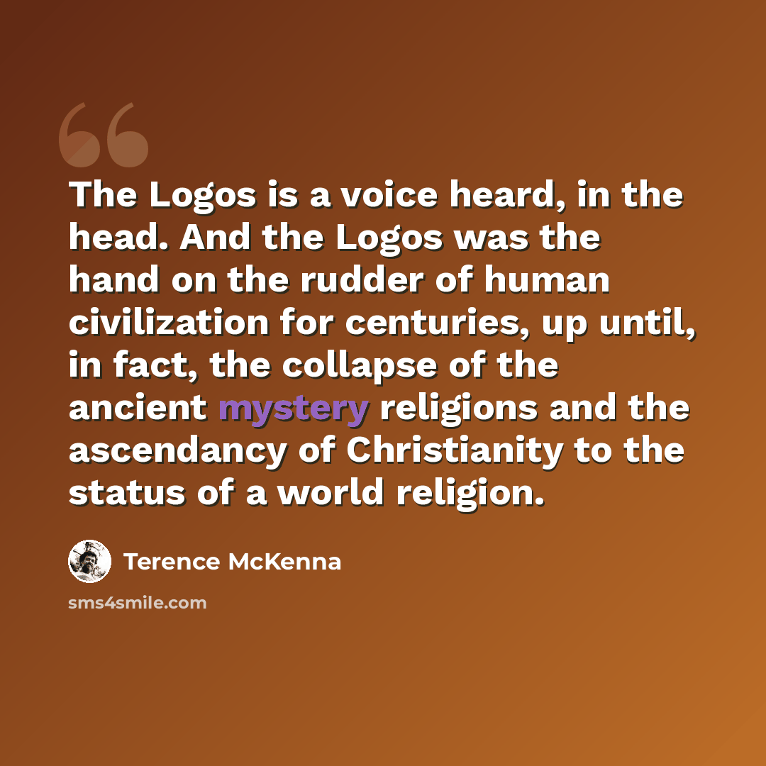 “The Logos is a voice heard, in the head. And the Logos was the hand on the rudder of human civilization for centuries, up until, in fact, the collapse of the ancient mystery religions and the ascendancy of Christianity to the status of a world religion.” quote by Terence McKenna