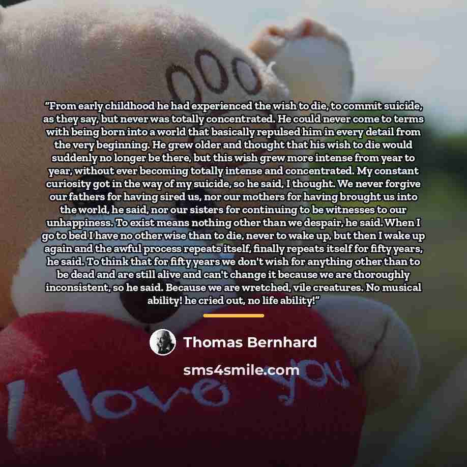 “From early childhood he had experienced the wish to die, to commit suicide, as they say, but never was totally concentrated. He could never come to terms with being born into a world that basically repulsed him in every detail from the very beginning. He grew older and thought that his wish to die…” quote by Thomas Bernhard
