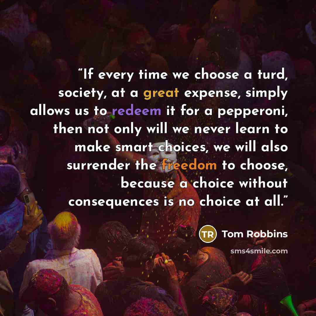 “If every time we choose a turd, society, at a great expense, simply allows us to redeem it for a pepperoni, then not only will we never learn to make smart choices, we will also surrender the freedom to choose, because a choice without consequences is no choice at all.” quote by Tom Robbins