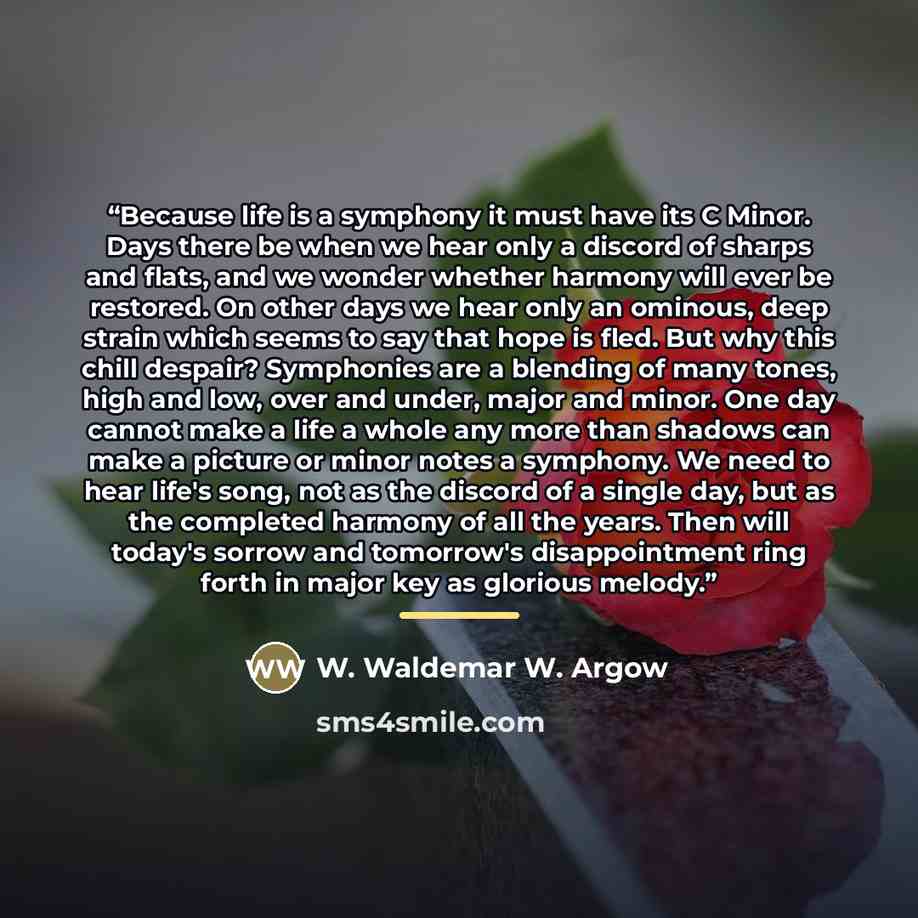 “Because life is a symphony it must have its C Minor. Days there be when we hear only a discord of sharps and flats, and we wonder whether harmony will ever be restored. On other days we hear only an ominous, deep strain which seems to say that hope is fled. But why this chill despair? Symphonies…” quote by W. Waldemar W. Argow