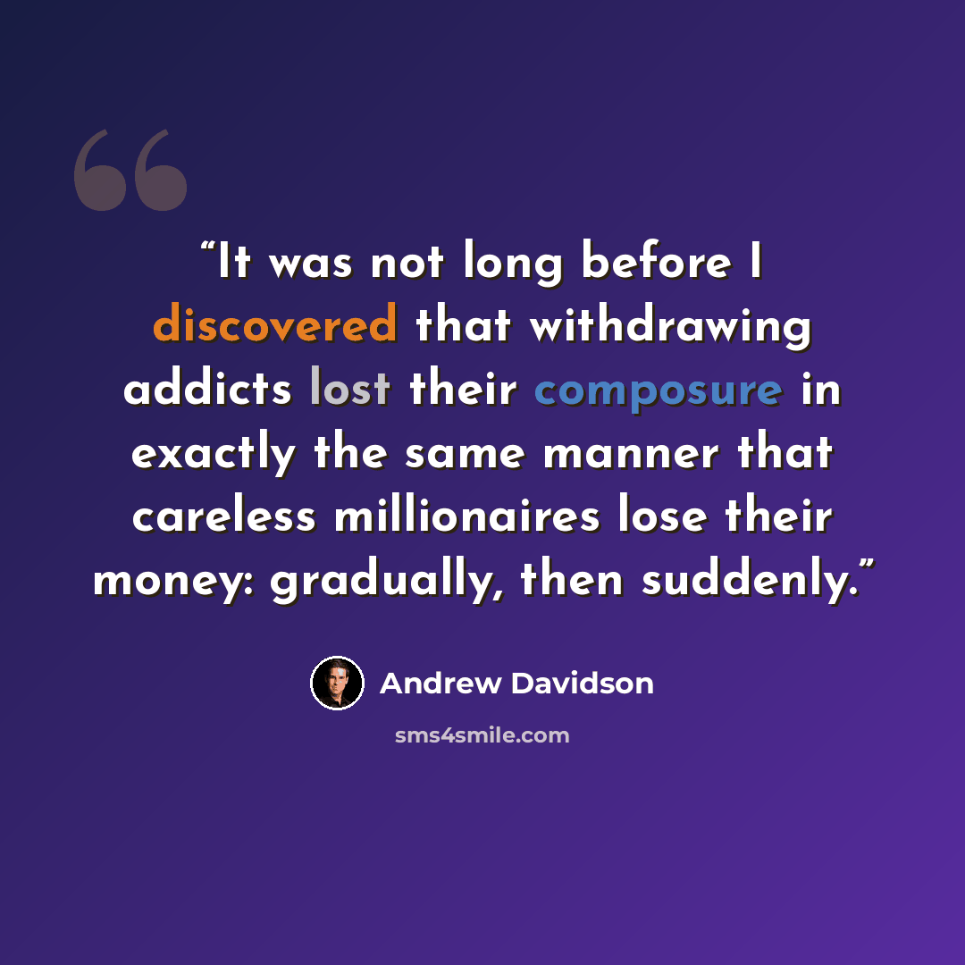“It was not long before I discovered that withdrawing addicts lost their composure in exactly the same manner that careless millionaires lose their money: gradually, then suddenly.” quote by Andrew Davidson