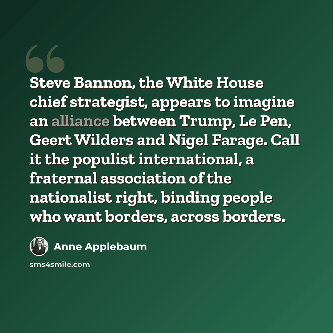 “Steve Bannon, the White House chief strategist, appears to imagine an alliance between Trump, Le Pen, Geert Wilders and Nigel Farage. Call it the populist international, a fraternal association of the nationalist right, binding people who want borders, across borders.” quote by Anne Applebaum