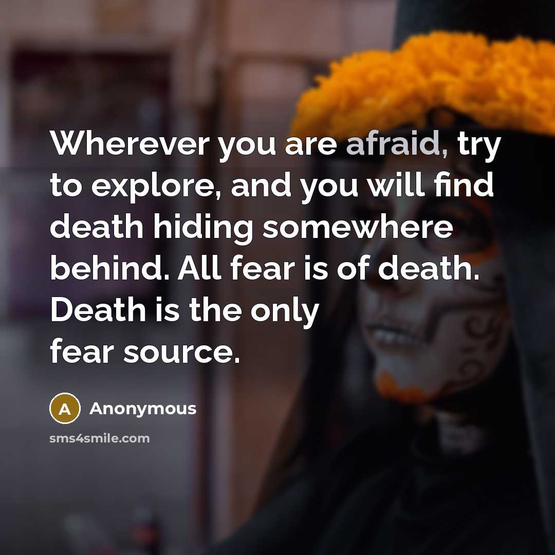 “Wherever you are afraid, try to explore, and you will find death hiding somewhere behind. All fear is of death. Death is the only fear source.” quote by Anonymous