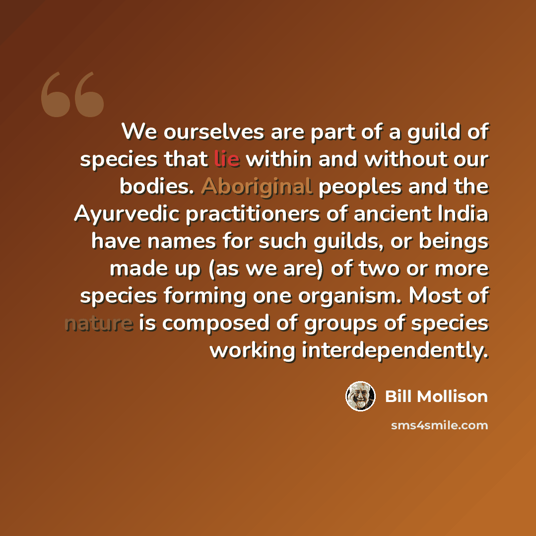 “We ourselves are part of a guild of species that lie within and without our bodies. Aboriginal peoples and the Ayurvedic practitioners of ancient India have names for such guilds, or beings made up (as we are) of two or more species forming one organism. Most of nature is composed of groups of…” quote by Bill Mollison