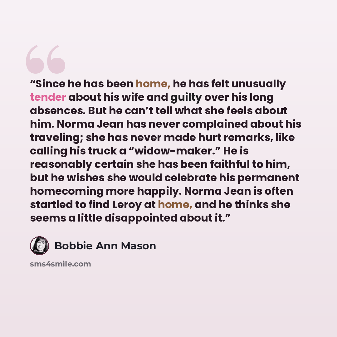 “Since he has been home, he has felt unusually tender about his wife and guilty over his long absences. But he can’t tell what she feels about him. Norma Jean has never complained about his traveling; she has never made hurt remarks, like calling his truck a “widow-maker.” He is reasonably certain…” quote by Bobbie Ann Mason