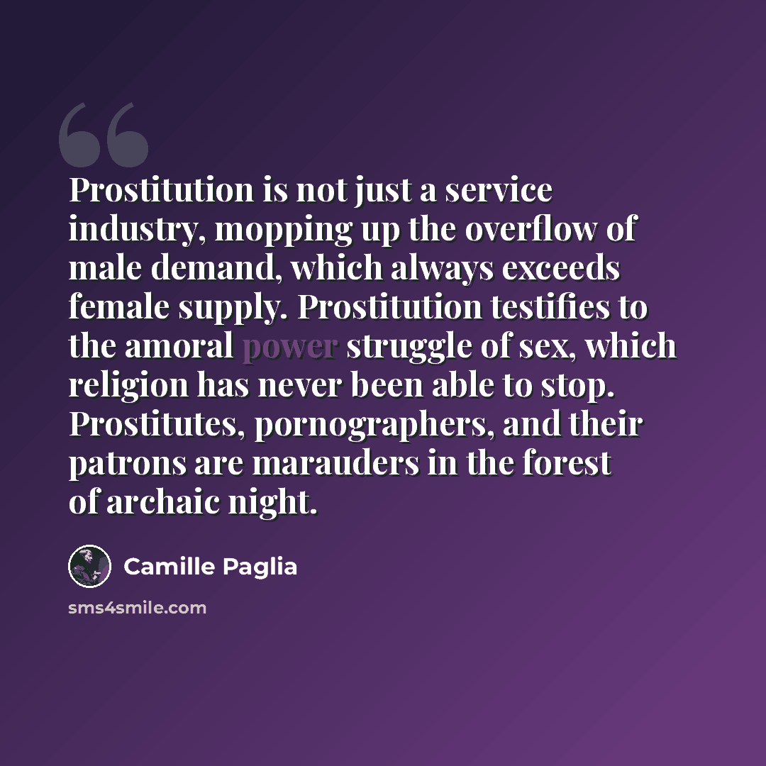 “Prostitution is not just a service industry, mopping up the overflow of male demand, which always exceeds female supply. Prostitution testifies to the amoral power struggle of sex, which religion has never been able to stop. Prostitutes, pornographers, and their patrons are marauders in the forest…” quote by Camille Paglia