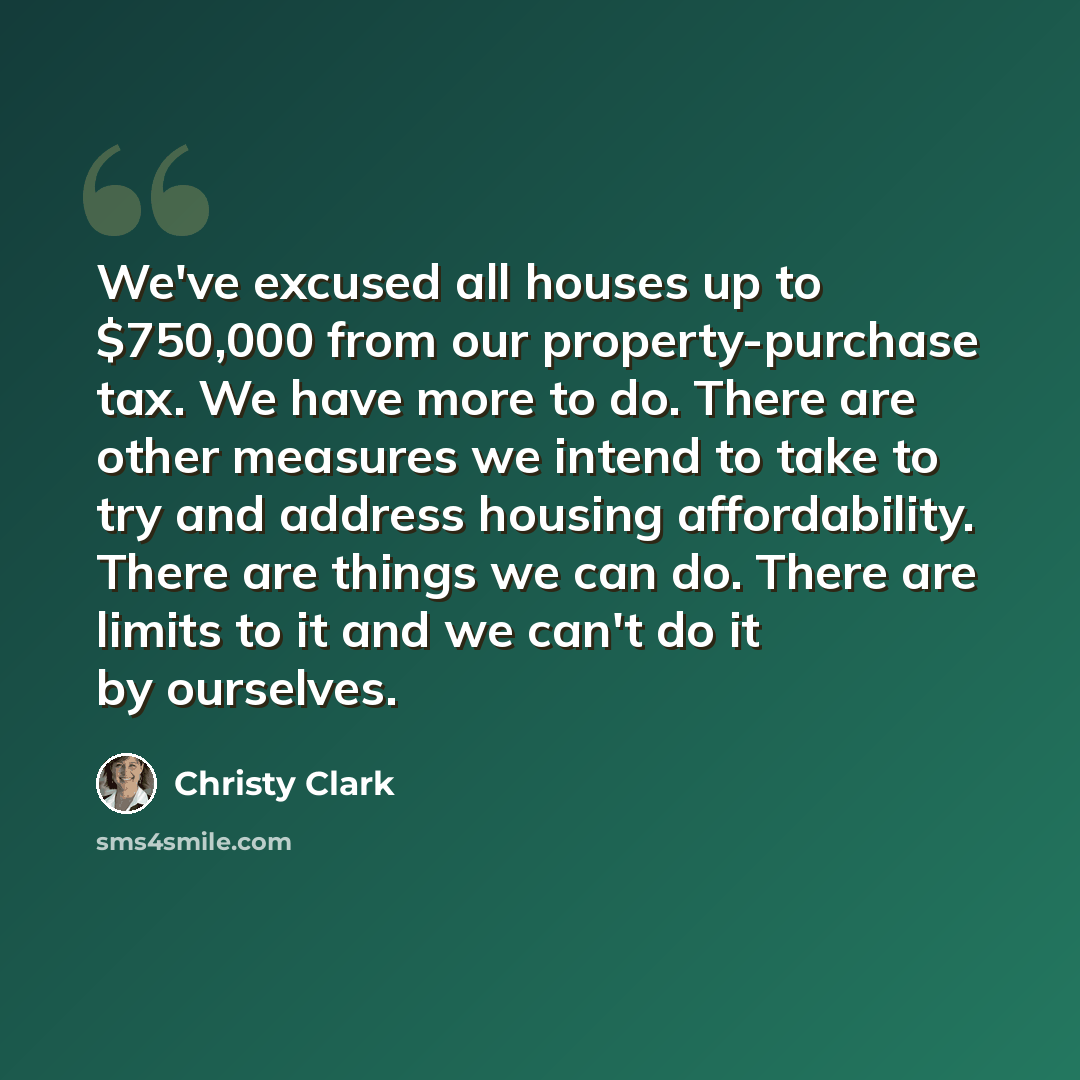 “We've excused all houses up to $750,000 from our property-purchase tax. We have more to do. There are other measures we intend to take to try and address housing affordability. There are things we can do. There are limits to it and we can't do it by ourselves.” quote by Christy Clark