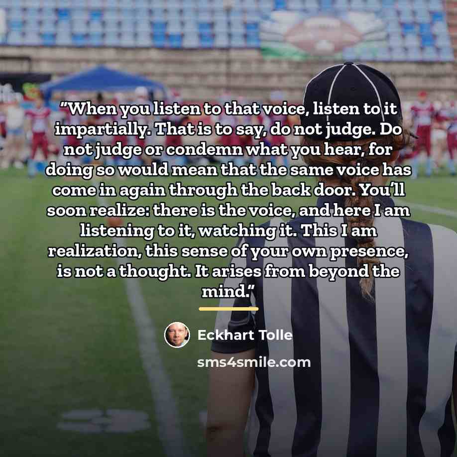 “When you listen to that voice, listen to it impartially. That is to say, do not judge. Do not judge or condemn what you hear, for doing so would mean that the same voice has come in again through the back door. You’ll soon realize: there is the voice, and here I am listening to it, watching it…” quote by Eckhart Tolle