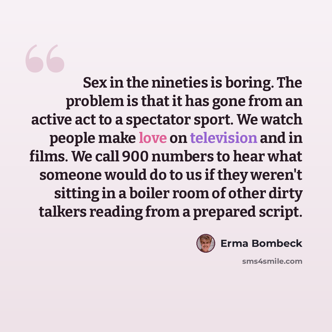 “Sex in the nineties is boring. The problem is that it has gone from an active act to a spectator sport. We watch people make love on television and in films. We call 900 numbers to hear what someone would do to us if they weren't sitting in a boiler room of other dirty talkers reading from a…” quote by Erma Bombeck