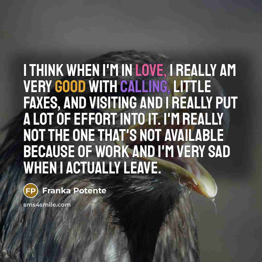“I think when I'm in love, I really am very good with calling, little faxes, and visiting and I really put a lot of effort into it. I'm really not the one that's not available because of work and I'm very sad when I actually leave.” quote by Franka Potente