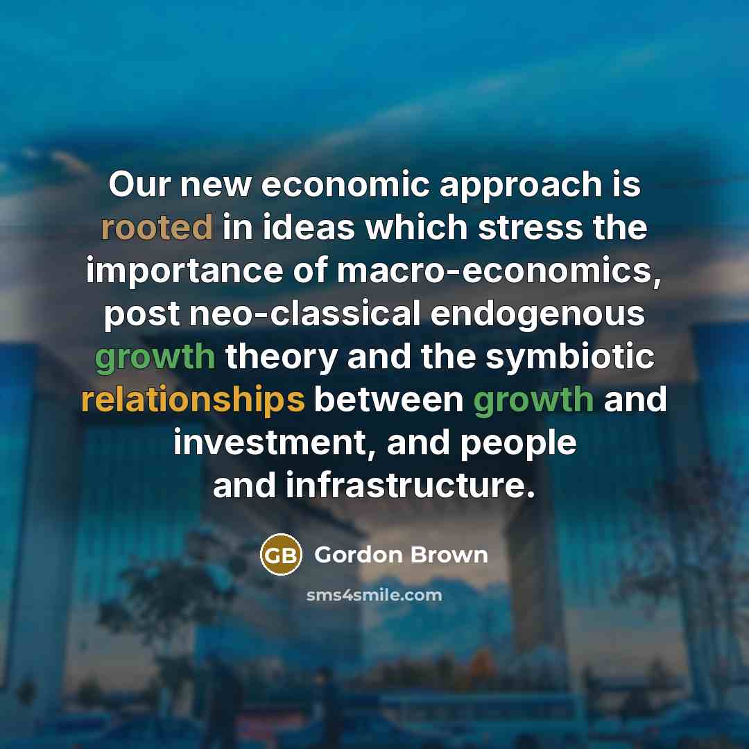 “Our new economic approach is rooted in ideas which stress the importance of macro-economics, post neo-classical endogenous growth theory and the symbiotic relationships between growth and investment, and people and infrastructure.” quote by Gordon Brown