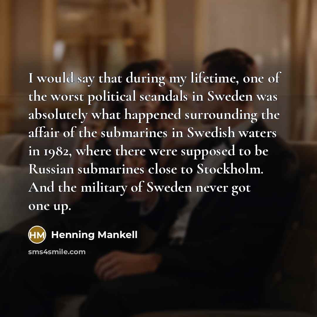 “I would say that during my lifetime, one of the worst political scandals in Sweden was absolutely what happened surrounding the affair of the submarines in Swedish waters in 1982, where there were supposed to be Russian submarines close to Stockholm. And the military of Sweden never got one up.” quote by Henning Mankell