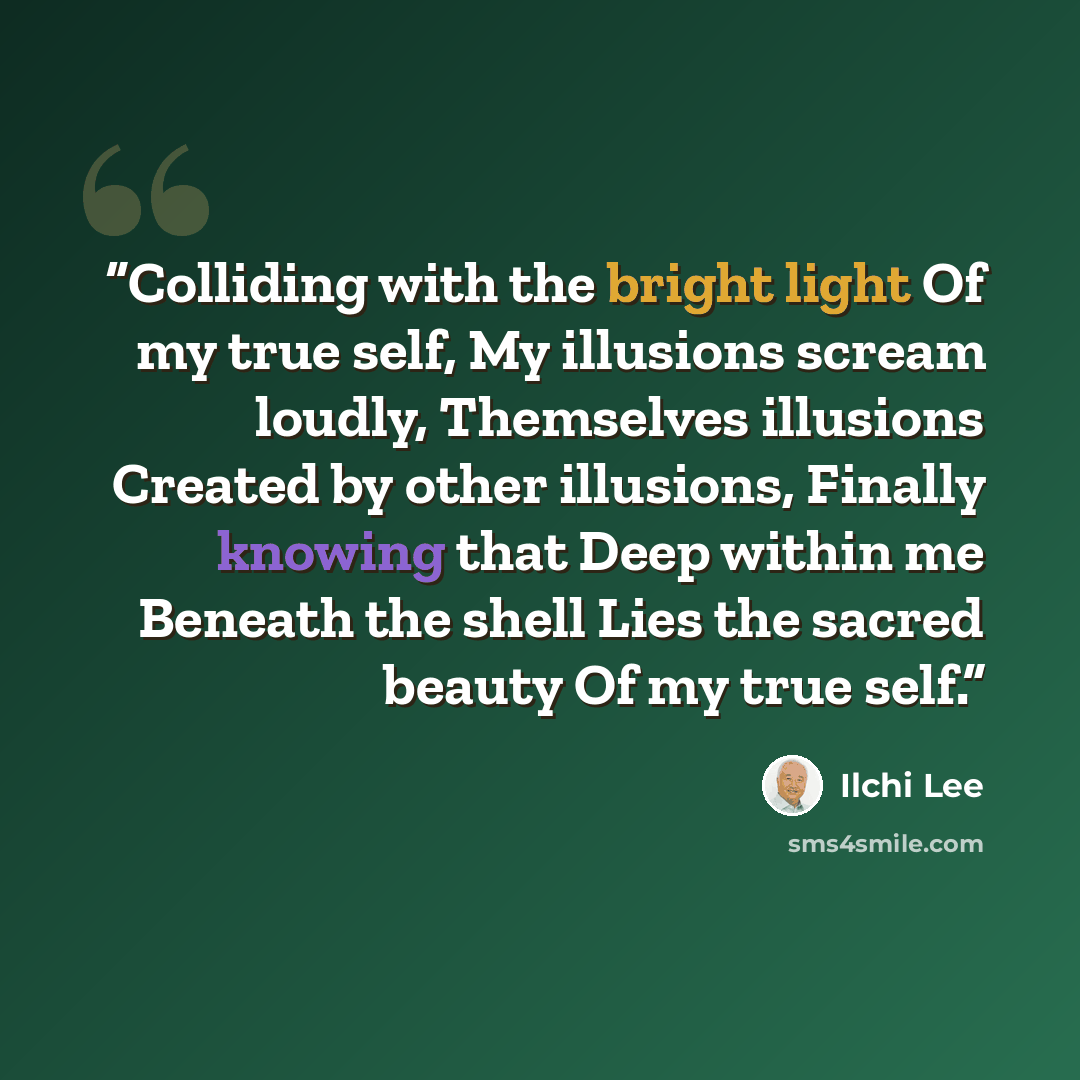 “Colliding with the bright light Of my true self, My illusions scream loudly, Themselves illusions Created by other illusions, Finally knowing that Deep within me Beneath the shell Lies the sacred beauty Of my true self.” quote by Ilchi Lee