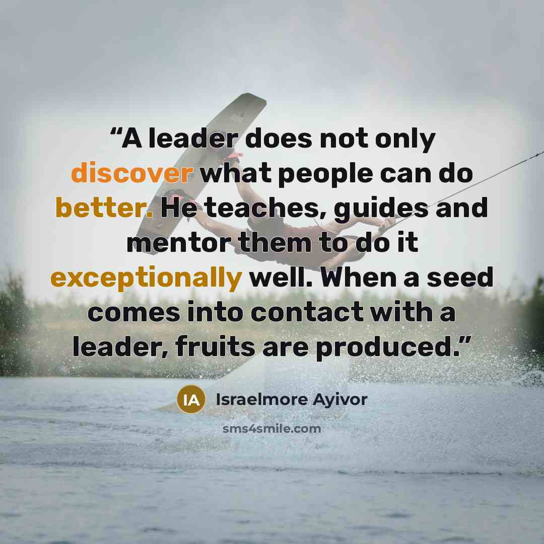 “A leader does not only discover what people can do better. He teaches, guides and mentor them to do it exceptionally well. When a seed comes into contact with a leader, fruits are produced.” quote by Israelmore Ayivor