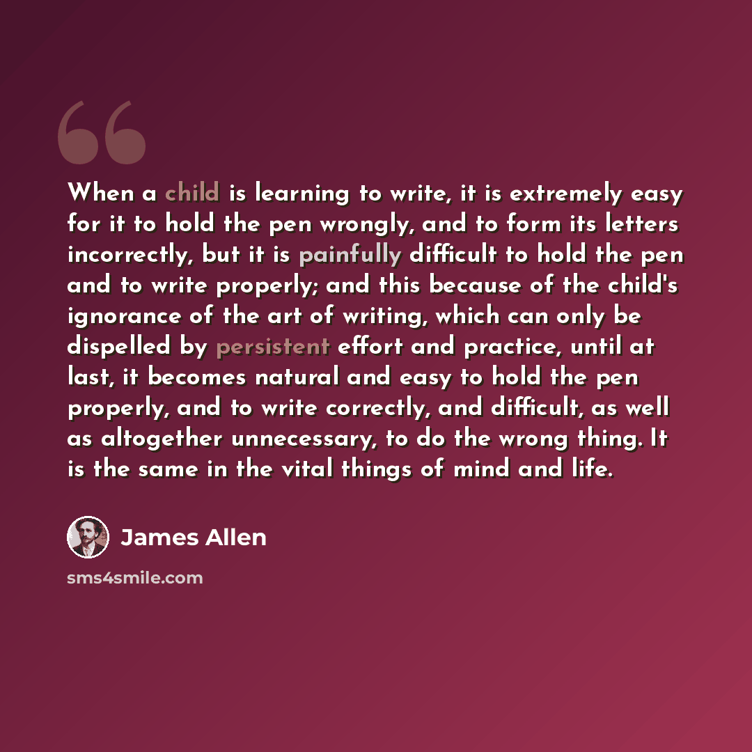 “When a child is learning to write, it is extremely easy for it to hold the pen wrongly, and to form its letters incorrectly, but it is painfully difficult to hold the pen and to write properly; and this because of the child's ignorance of the art of writing, which can only be dispelled by…” quote by James Allen