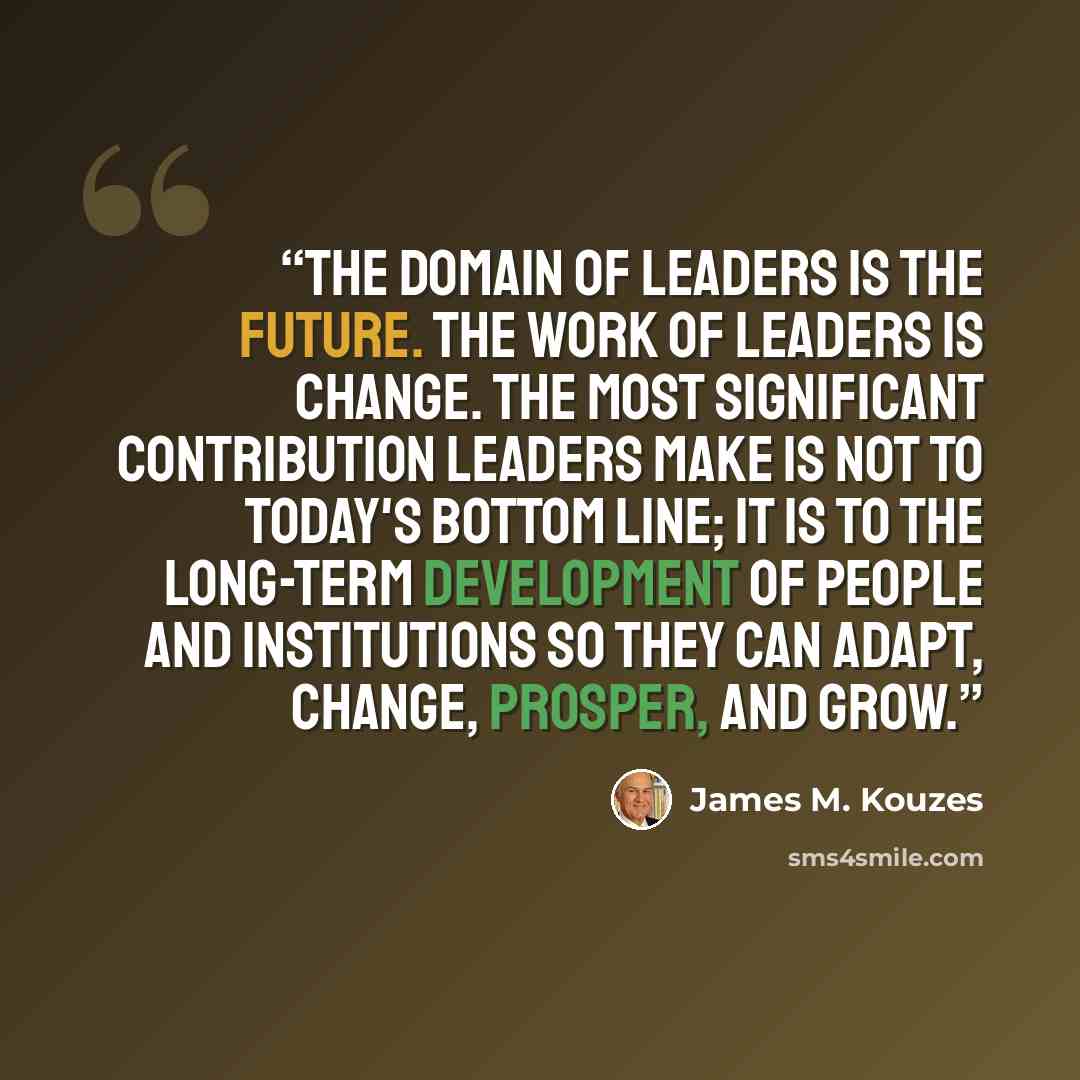 “The domain of leaders is the future. The work of leaders is change. The most significant contribution leaders make is not to today's bottom line; it is to the long-term development of people and institutions so they can adapt, change, prosper, and grow.” quote by James M. Kouzes