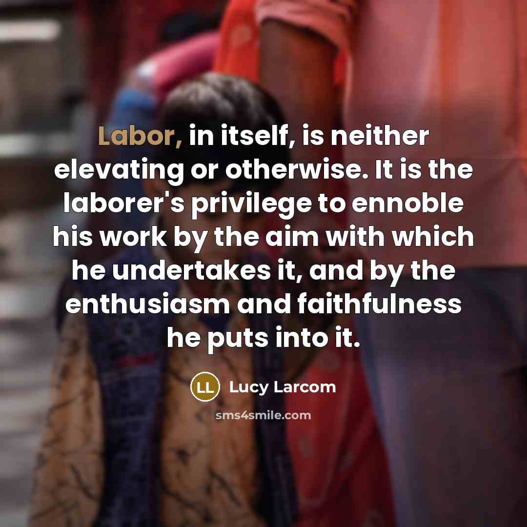“Labor, in itself, is neither elevating or otherwise. It is the laborer's privilege to ennoble his work by the aim with which he undertakes it, and by the enthusiasm and faithfulness he puts into it.” quote by Lucy Larcom