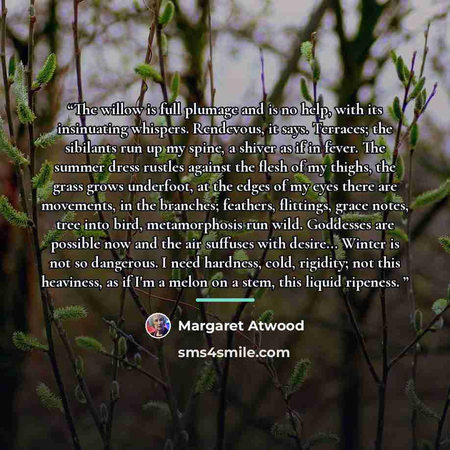 “The willow is full plumage and is no help, with its insinuating whispers. Rendevous, it says. Terraces; the sibilants run up my spine, a shiver as if in fever. The summer dress rustles against the flesh of my thighs, the grass grows underfoot, at the edges of my eyes there are movements, in the…” quote by Margaret Atwood