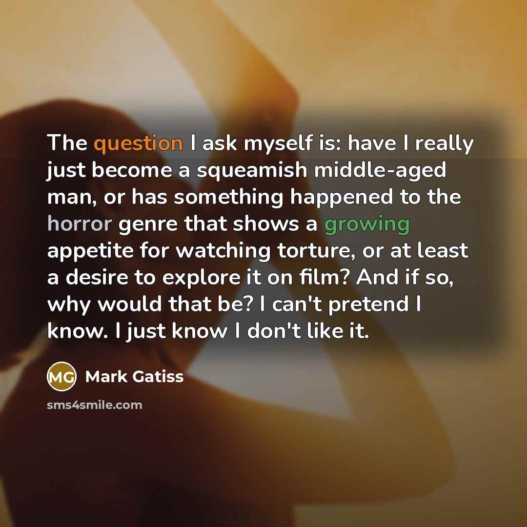 “The question I ask myself is: have I really just become a squeamish middle-aged man, or has something happened to the horror genre that shows a growing appetite for watching torture, or at least a desire to explore it on film? And if so, why would that be? I can't pretend I know. I just know I…” quote by Mark Gatiss