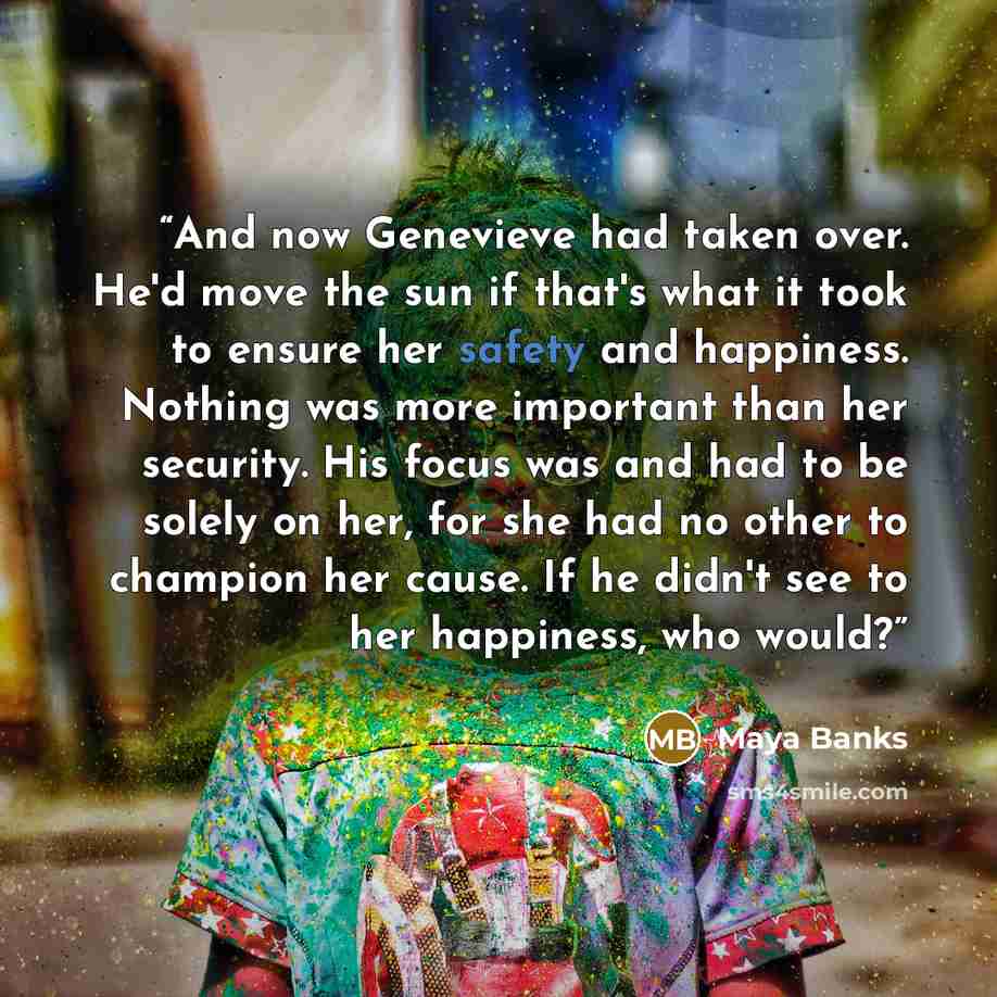 “And now Genevieve had taken over. He'd move the sun if that's what it took to ensure her safety and happiness. Nothing was more important than her security. His focus was and had to be solely on her, for she had no other to champion her cause. If he didn't see to her happiness, who would?” quote by Maya Banks