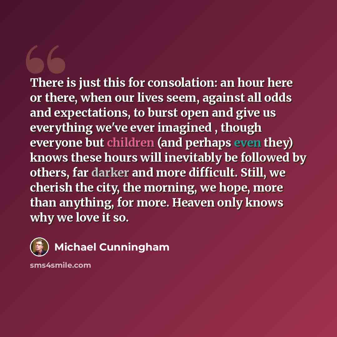 “There is just this for consolation: an hour here or there, when our lives seem, against all odds and expectations, to burst open and give us everything we've ever imagined , though everyone but children (and perhaps even they) knows these hours will inevitably be followed by others, far darker and…” quote by Michael Cunningham