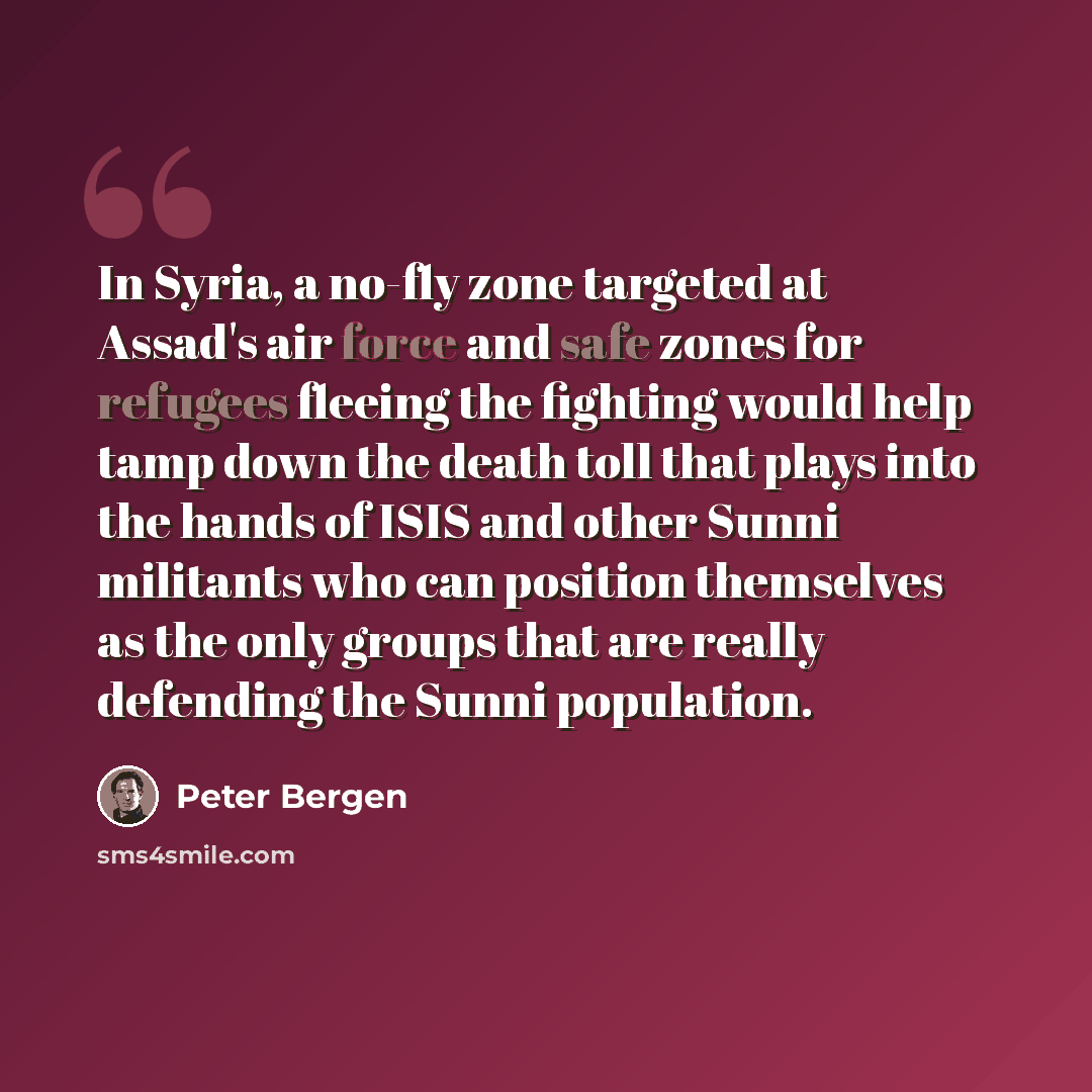 “In Syria, a no-fly zone targeted at Assad's air force and safe zones for refugees fleeing the fighting would help tamp down the death toll that plays into the hands of ISIS and other Sunni militants who can position themselves as the only groups that are really defending the Sunni population.” quote by Peter Bergen
