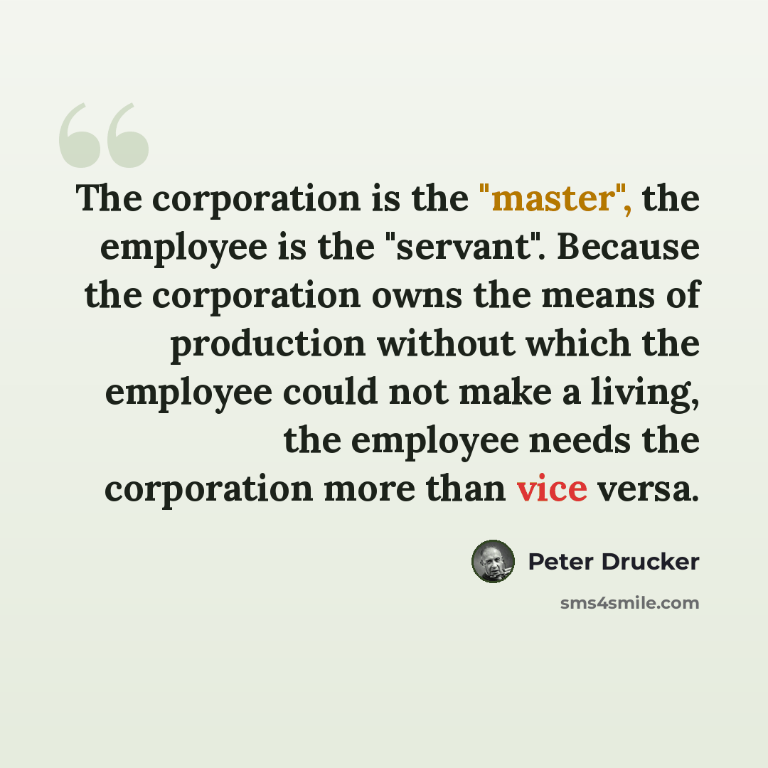 “The corporation is the "master", the employee is the "servant". Because the corporation owns the means of production without which the employee could not make a living, the employee needs the corporation more than vice versa.” quote by Peter Drucker