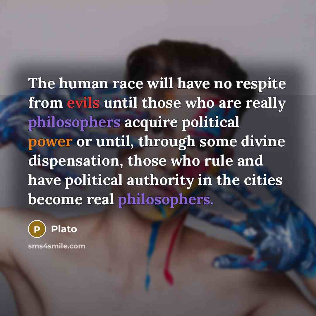 “The human race will have no respite from evils until those who are really philosophers acquire political power or until, through some divine dispensation, those who rule and have political authority in the cities become real philosophers.” quote by Plato
