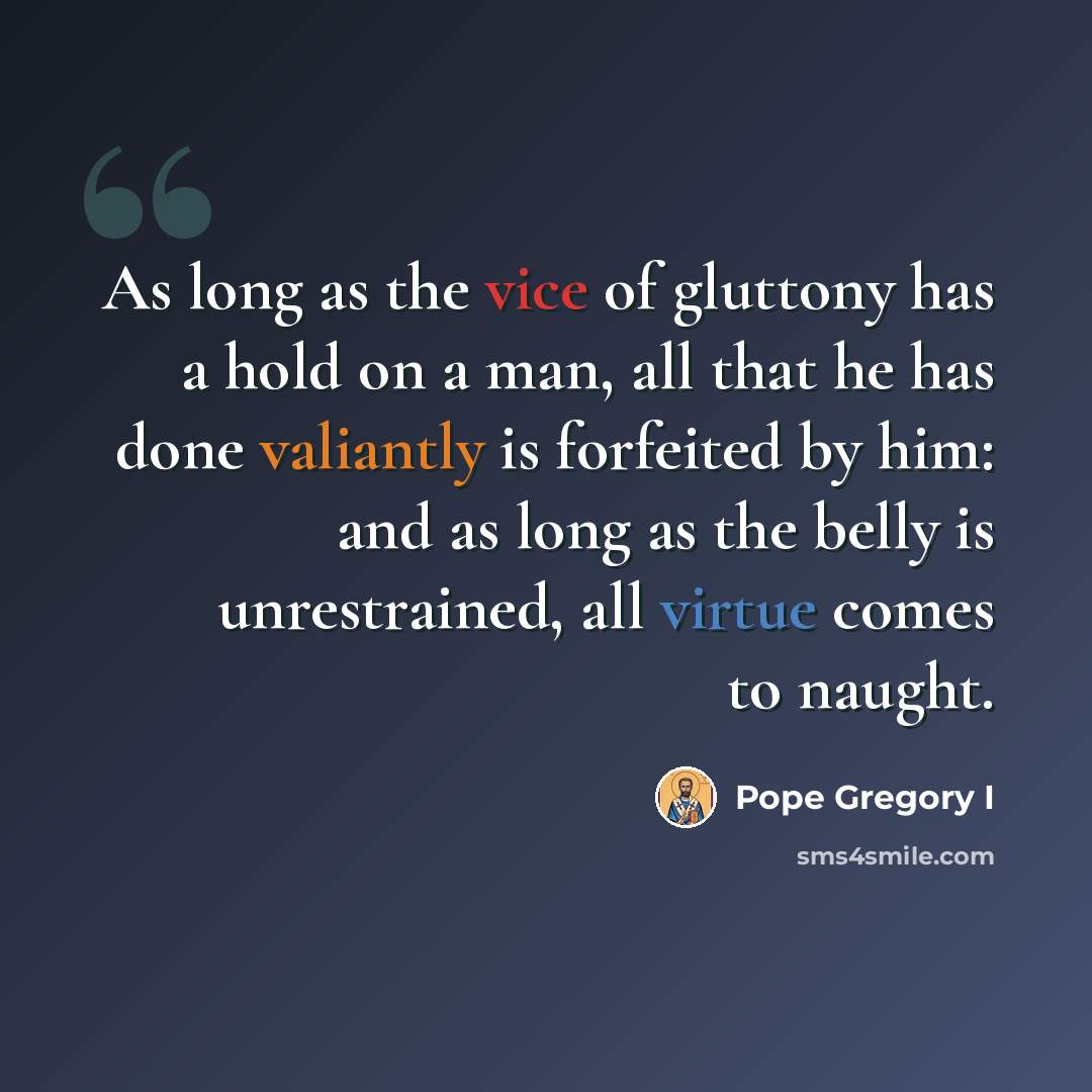 “As long as the vice of gluttony has a hold on a man, all that he has done valiantly is forfeited by him: and as long as the belly is unrestrained, all virtue comes to naught.” quote by Pope Gregory I