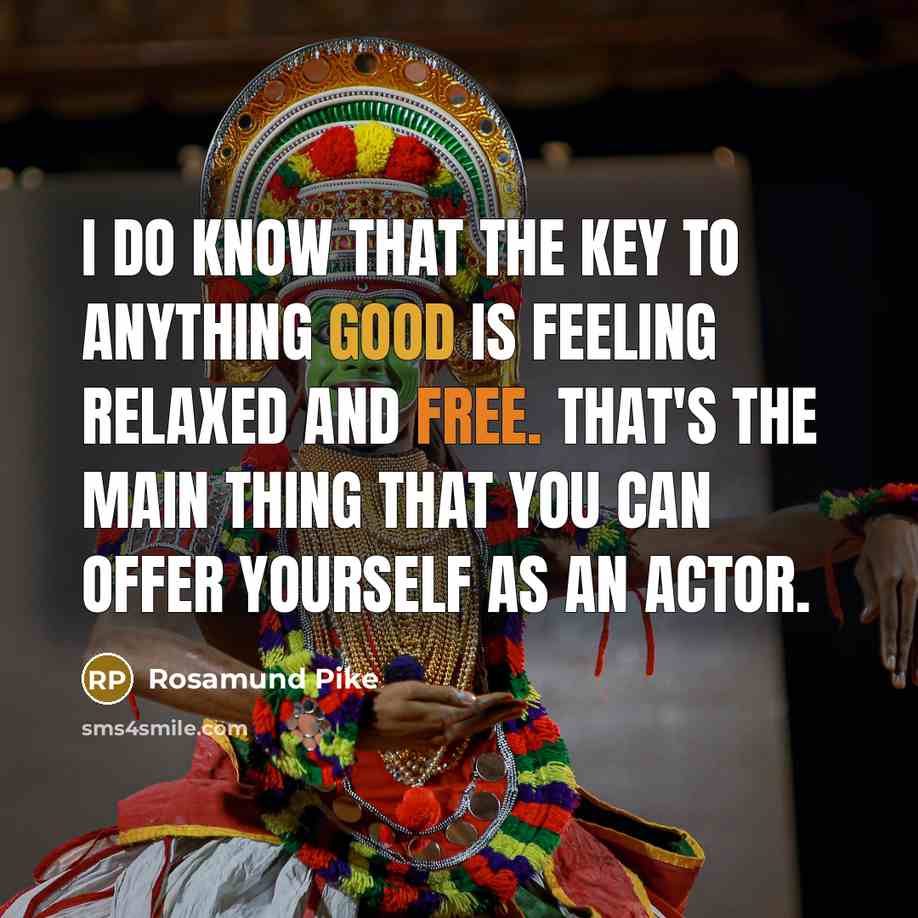 “I do know that the key to anything good is feeling relaxed and free. That's the main thing that you can offer yourself as an actor.” quote by Rosamund Pike