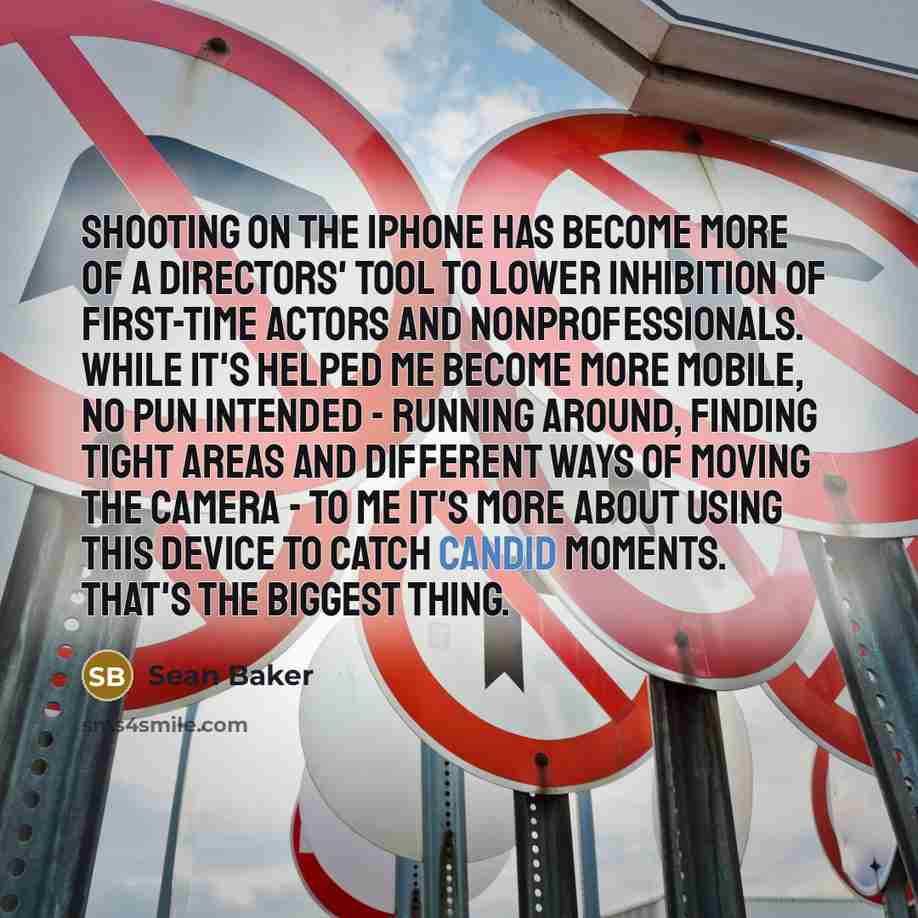 “Shooting on the iPhone has become more of a directors' tool to lower inhibition of first-time actors and nonprofessionals. While it's helped me become more mobile, no pun intended - running around, finding tight areas and different ways of moving the camera - to me it's more about using this…” quote by Sean Baker
