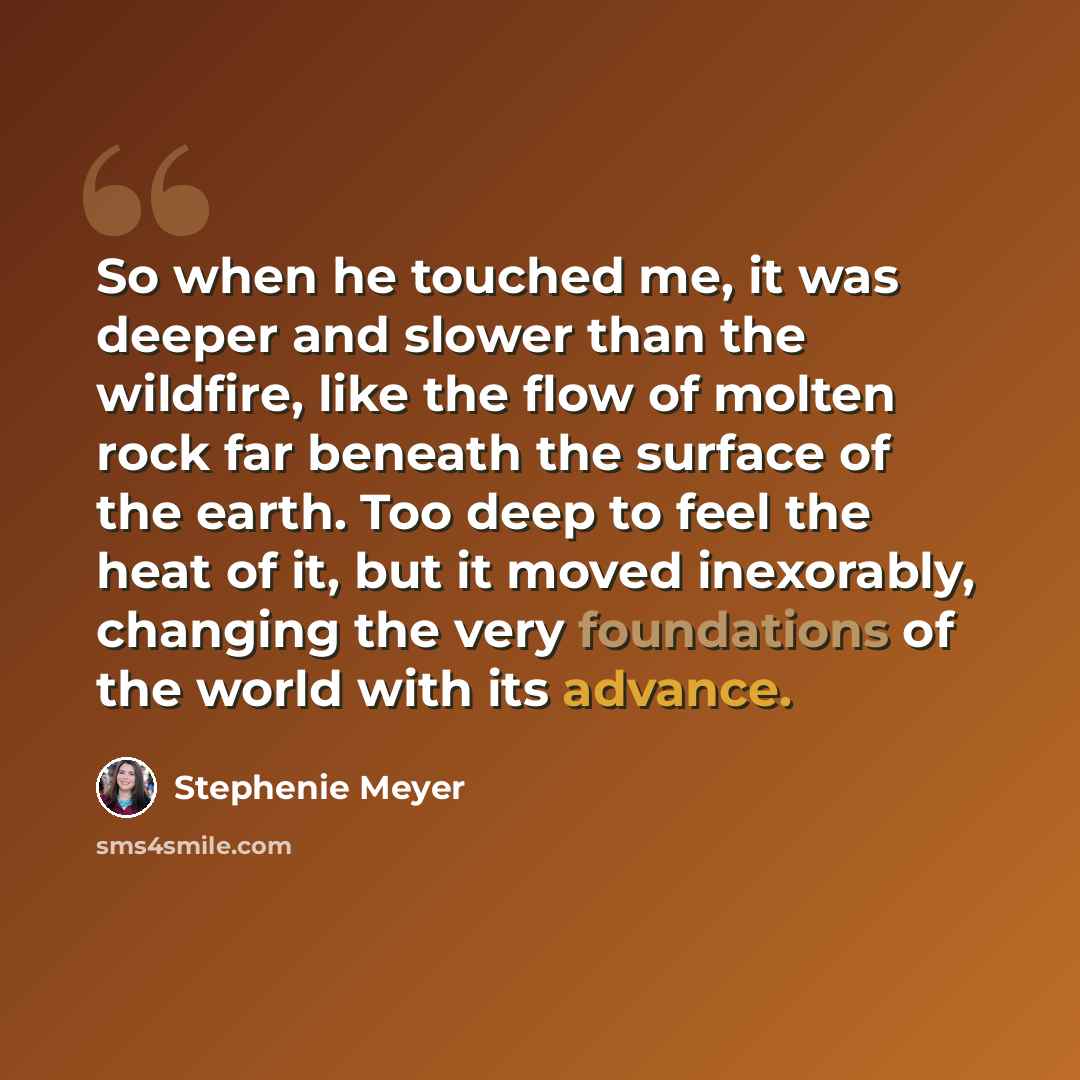 “So when he touched me, it was deeper and slower than the wildfire, like the flow of molten rock far beneath the surface of the earth. Too deep to feel the heat of it, but it moved inexorably, changing the very foundations of the world with its advance.” quote by Stephenie Meyer