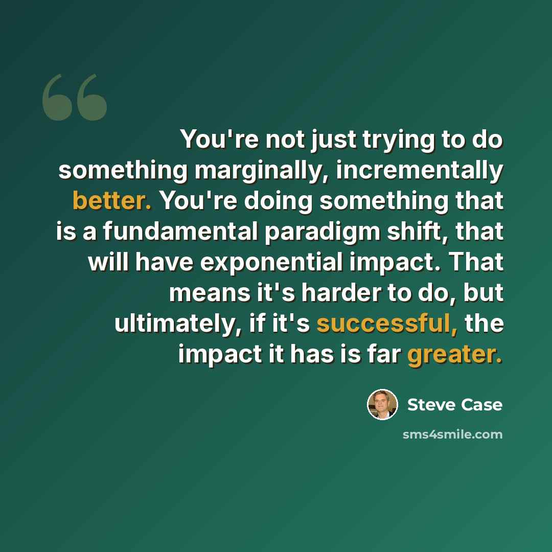 “You're not just trying to do something marginally, incrementally better. You're doing something that is a fundamental paradigm shift, that will have exponential impact. That means it's harder to do, but ultimately, if it's successful, the impact it has is far greater.” quote by Steve Case