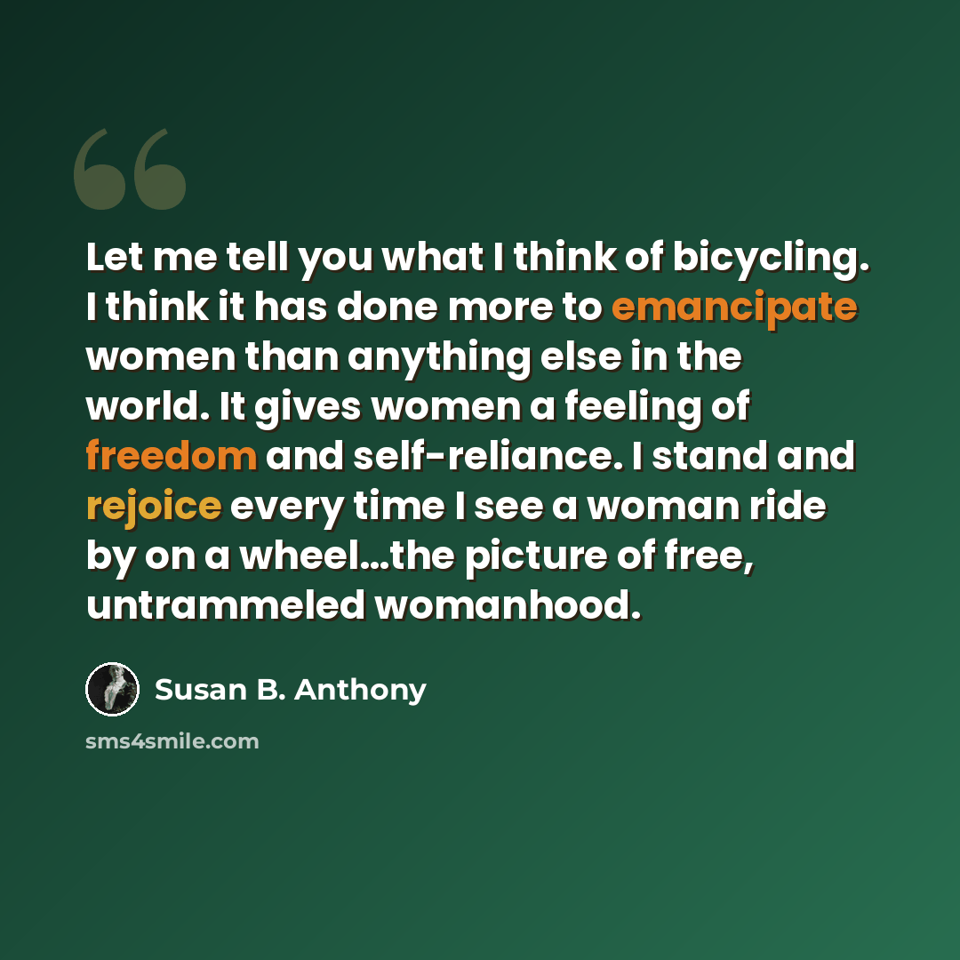 “Let me tell you what I think of bicycling. I think it has done more to emancipate women than anything else in the world. It gives women a feeling of freedom and self-reliance. I stand and rejoice every time I see a woman ride by on a wheel…the picture of free, untrammeled womanhood.” quote by Susan B. Anthony