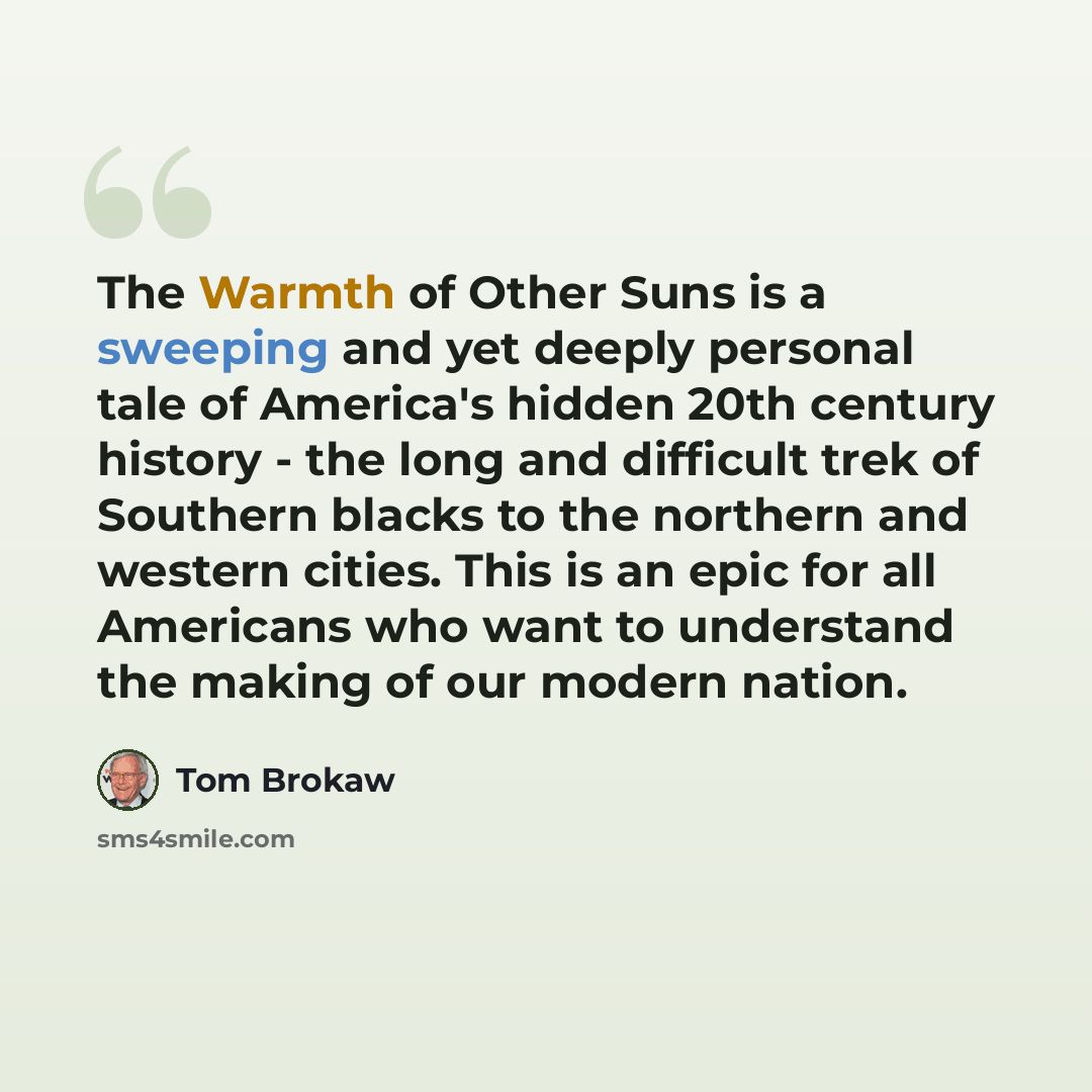 “The Warmth of Other Suns is a sweeping and yet deeply personal tale of America's hidden 20th century history - the long and difficult trek of Southern blacks to the northern and western cities. This is an epic for all Americans who want to understand the making of our modern nation.” quote by Tom Brokaw