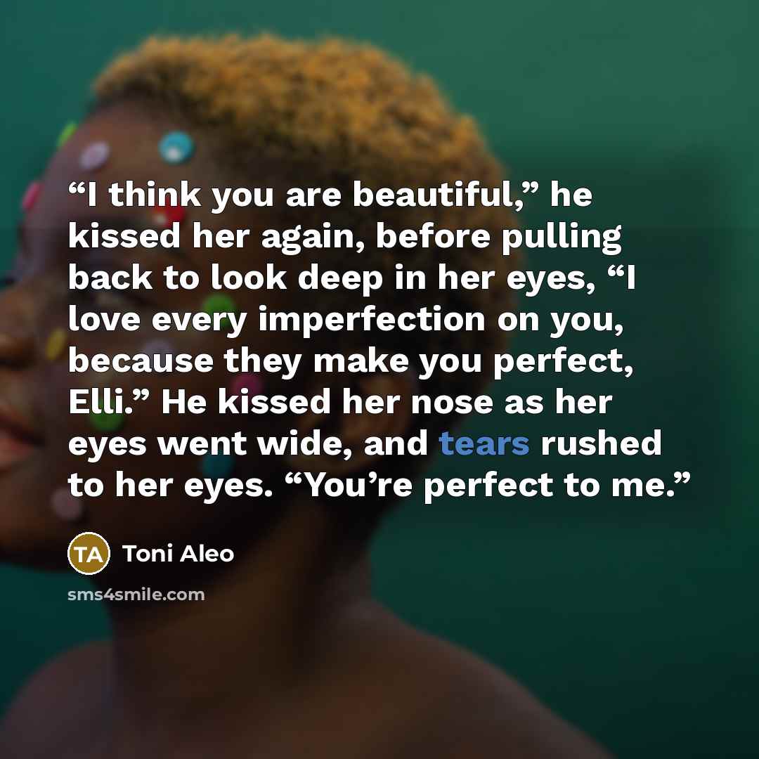 “I think you are beautiful,” he kissed her again, before pulling back to look deep in her eyes, “I love every imperfection on you, because they make you perfect, Elli.” He kissed her nose as her eyes went wide, and tears rushed to her eyes. “You’re perfect to me.” quote by Toni Aleo