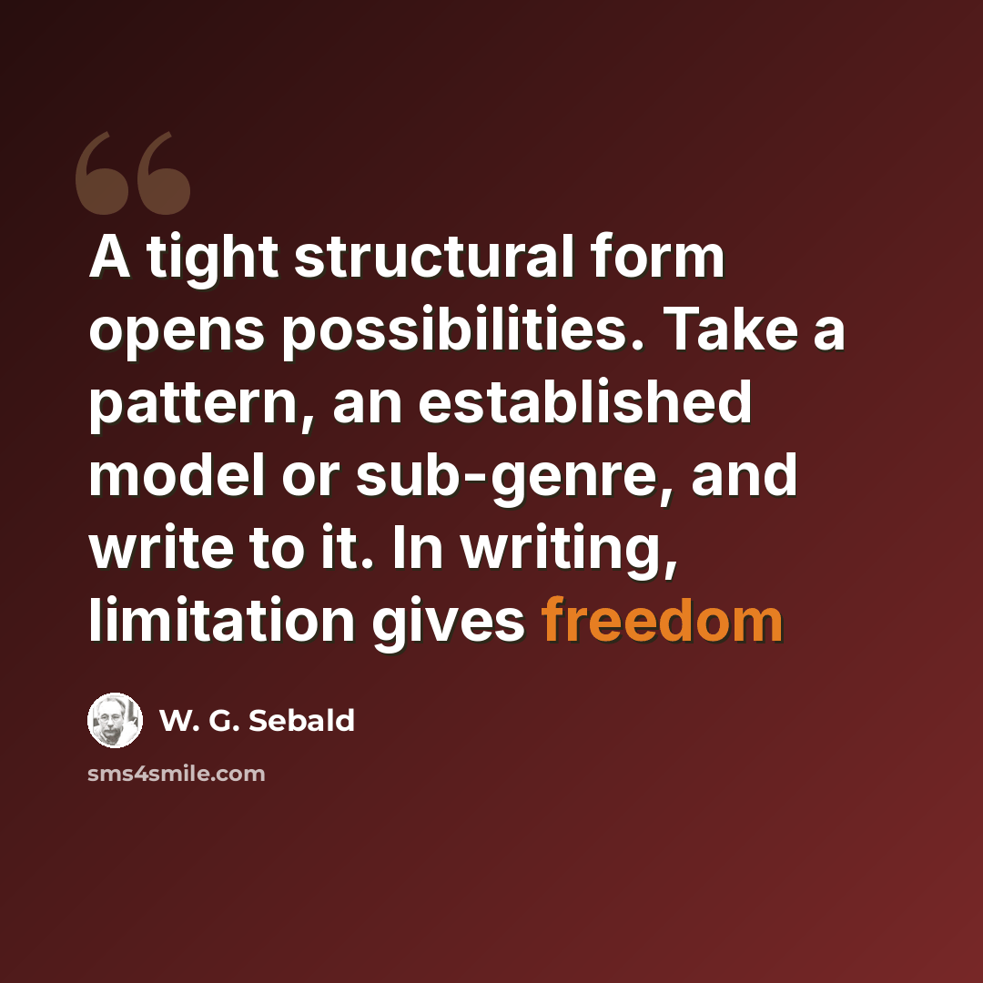 “A tight structural form opens possibilities. Take a pattern, an established model or sub-genre, and write to it. In writing, limitation gives freedom” quote by W. G. Sebald