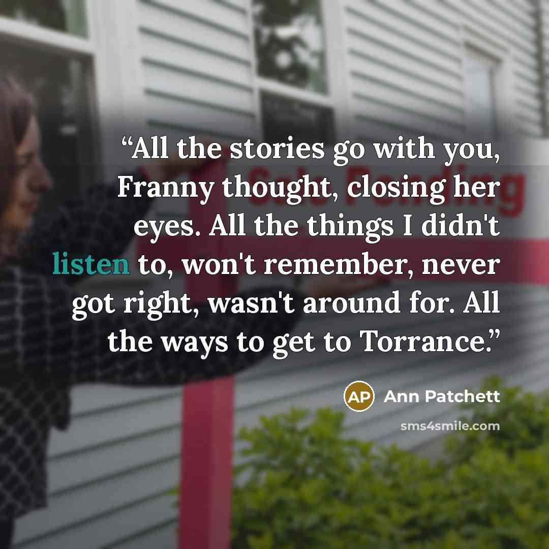 “All the stories go with you, Franny thought, closing her eyes. All the things I didn't listen to, won't remember, never got right, wasn't around for. All the ways to get to Torrance.” quote by Ann Patchett