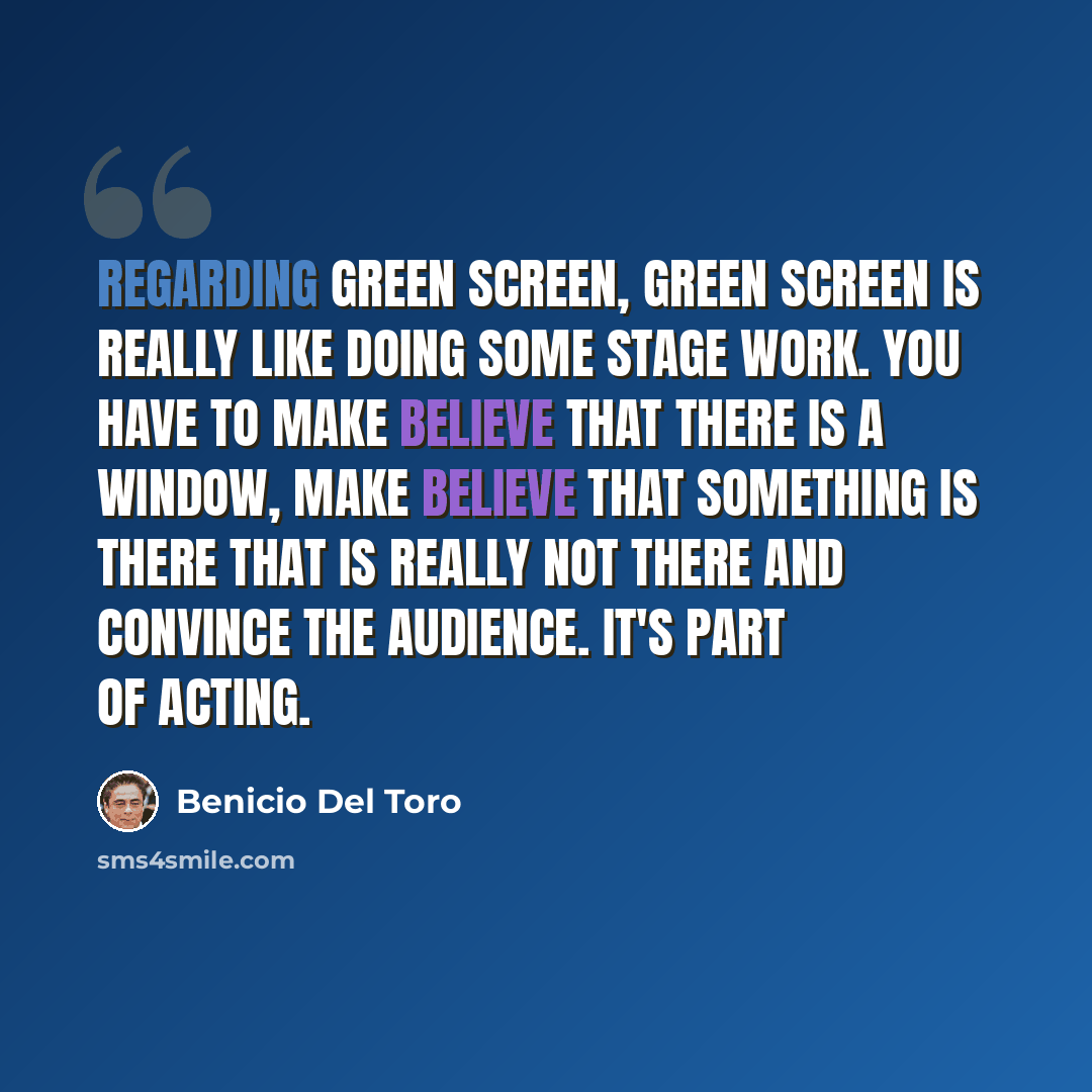 “Regarding green screen, green screen is really like doing some stage work. You have to make believe that there is a window, make believe that something is there that is really not there and convince the audience. It's part of acting.” quote by Benicio Del Toro
