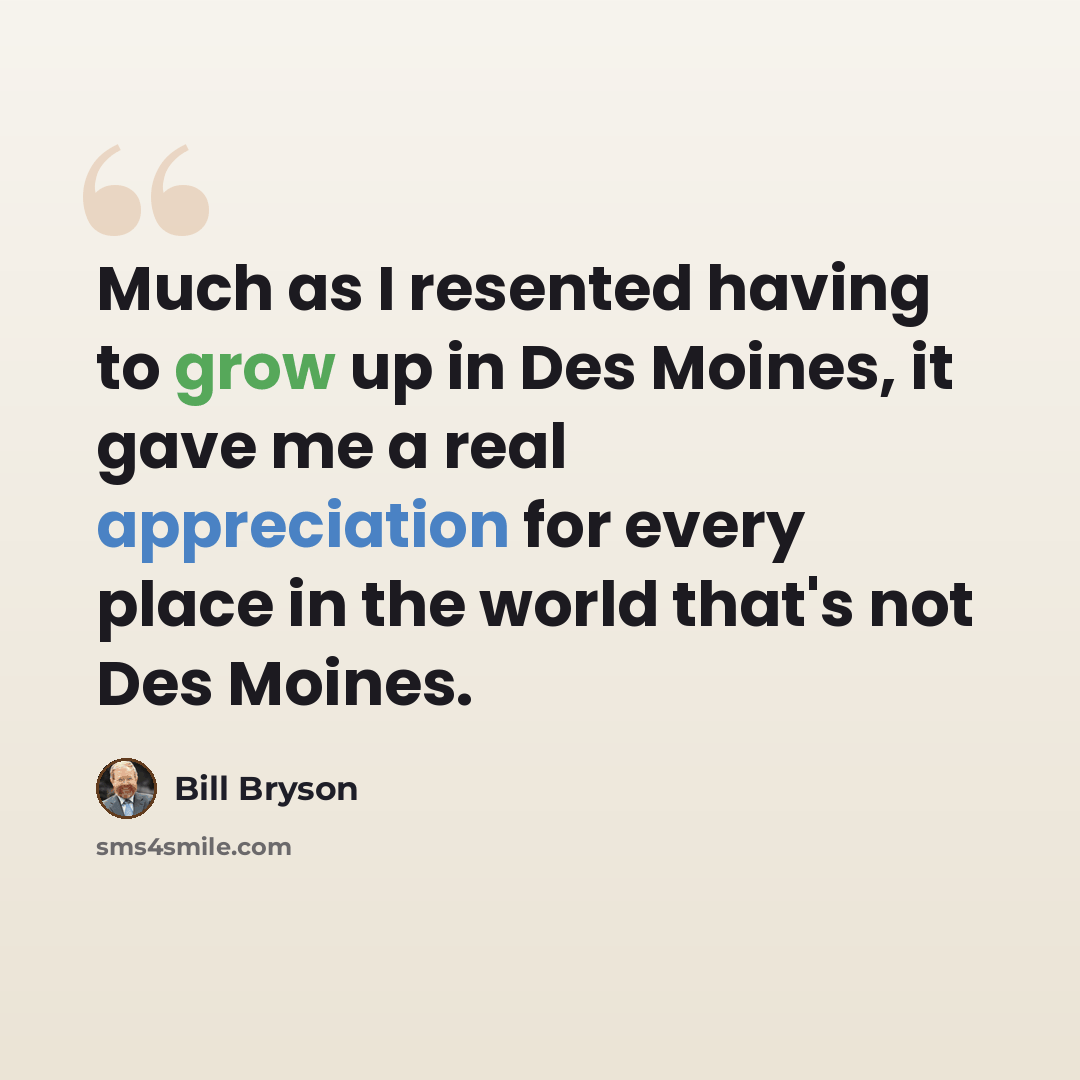 “Much as I resented having to grow up in Des Moines, it gave me a real appreciation for every place in the world that's not Des Moines.” quote by Bill Bryson