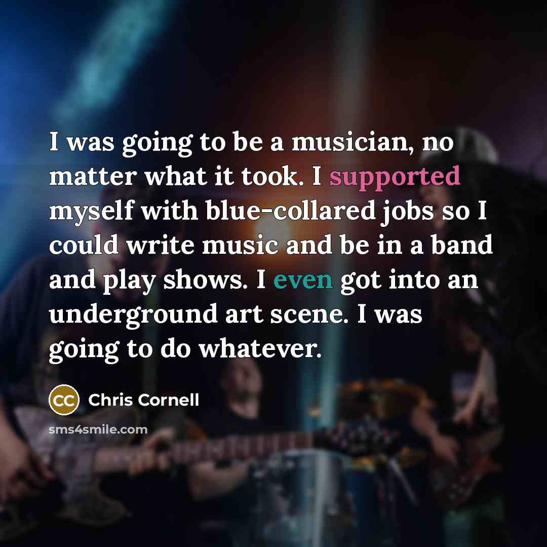 “I was going to be a musician, no matter what it took. I supported myself with blue-collared jobs so I could write music and be in a band and play shows. I even got into an underground art scene. I was going to do whatever.” quote by Chris Cornell