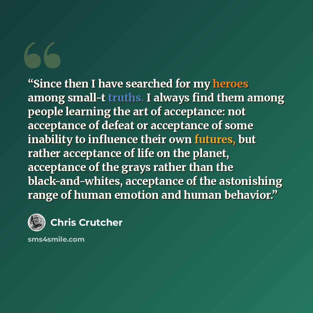 “Since then I have searched for my heroes among small-t truths. I always find them among people learning the art of acceptance: not acceptance of defeat or acceptance of some inability to influence their own futures, but rather acceptance of life on the planet, acceptance of the grays rather than…” quote by Chris Crutcher