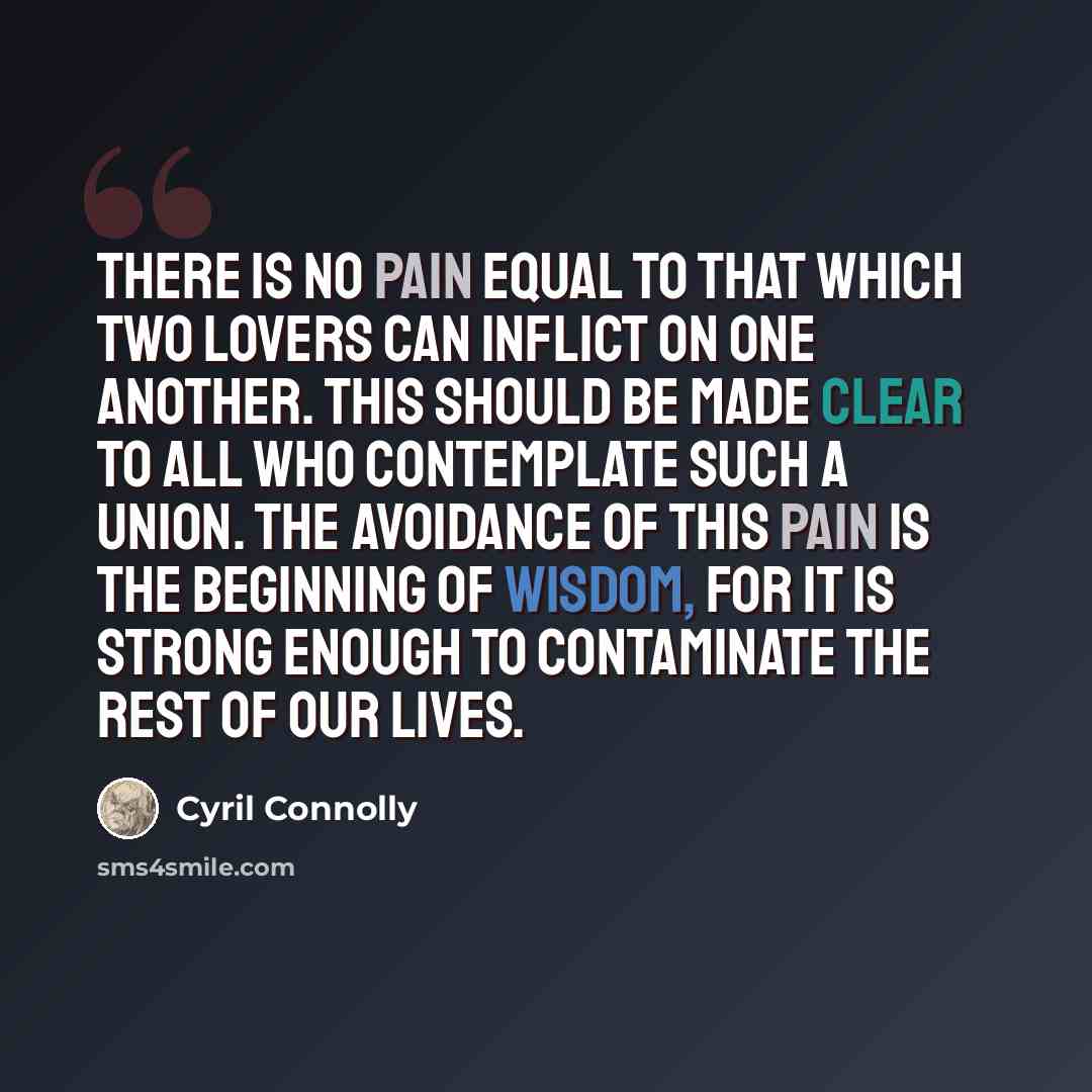 “There is no pain equal to that which two lovers can inflict on one another. This should be made clear to all who contemplate such a union. The avoidance of this pain is the beginning of wisdom, for it is strong enough to contaminate the rest of our lives.” quote by Cyril Connolly