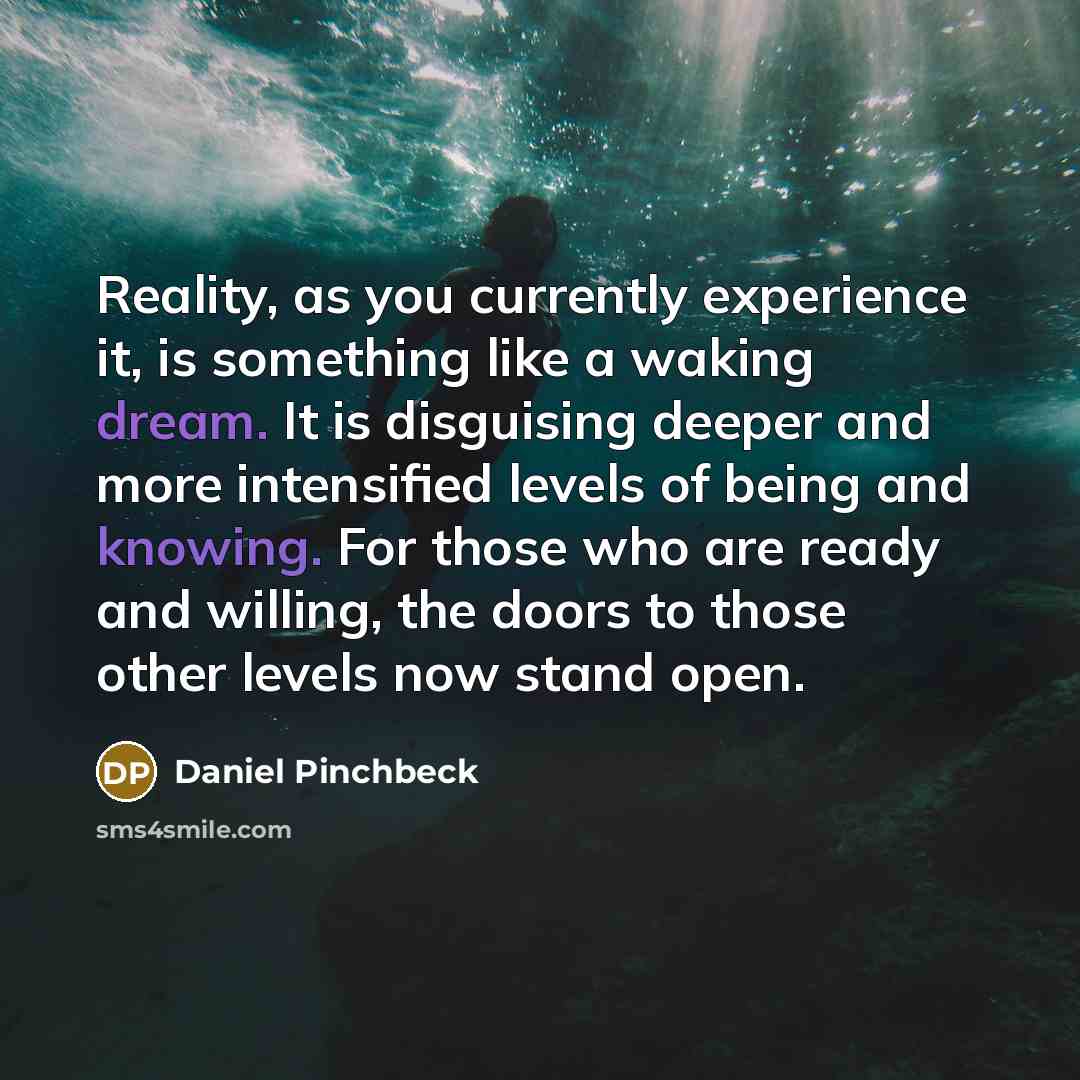 “Reality, as you currently experience it, is something like a waking dream. It is disguising deeper and more intensified levels of being and knowing. For those who are ready and willing, the doors to those other levels now stand open.” quote by Daniel Pinchbeck
