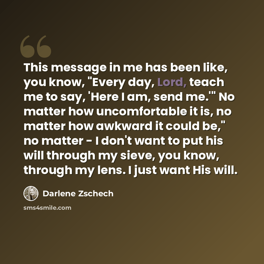 “This message in me has been like, you know, "Every day, Lord, teach me to say, 'Here I am, send me.'" No matter how uncomfortable it is, no matter how awkward it could be," no matter - I don't want to put his will through my sieve, you know, through my lens. I just want His will.” quote by Darlene Zschech