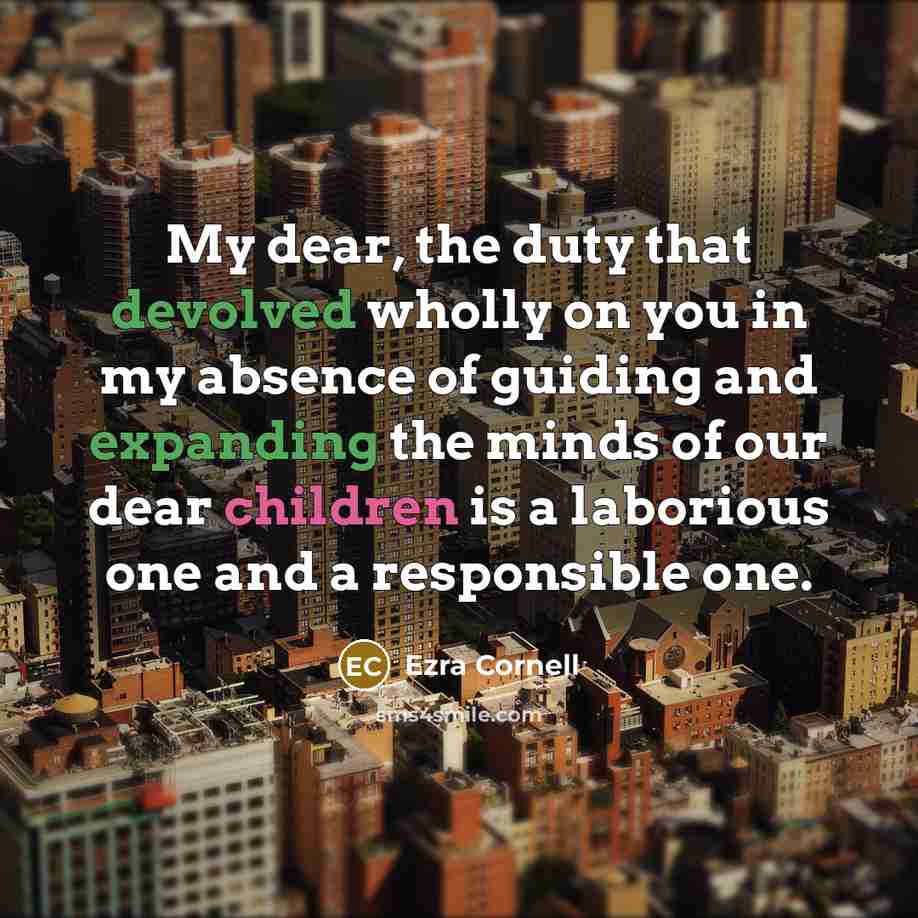 “My dear, the duty that devolved wholly on you in my absence of guiding and expanding the minds of our dear children is a laborious one and a responsible one.” quote by Ezra Cornell