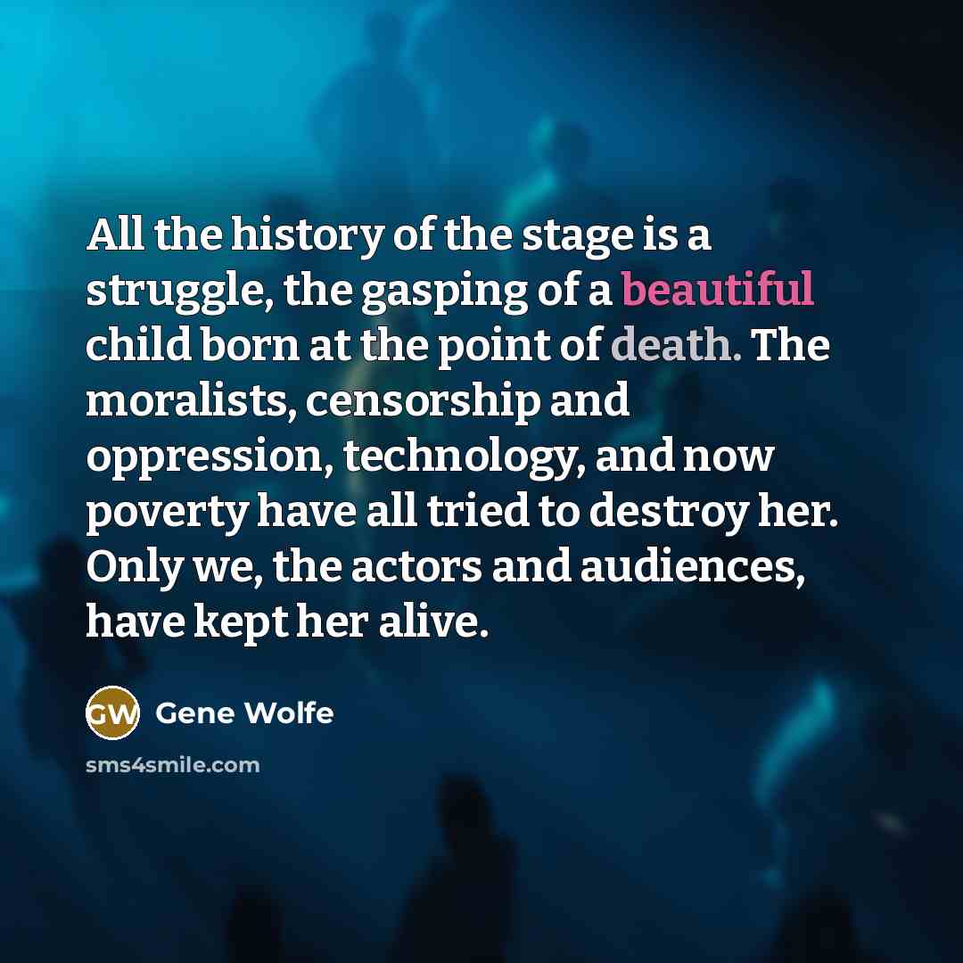 “All the history of the stage is a struggle, the gasping of a beautiful child born at the point of death. The moralists, censorship and oppression, technology, and now poverty have all tried to destroy her. Only we, the actors and audiences, have kept her alive.” quote by Gene Wolfe
