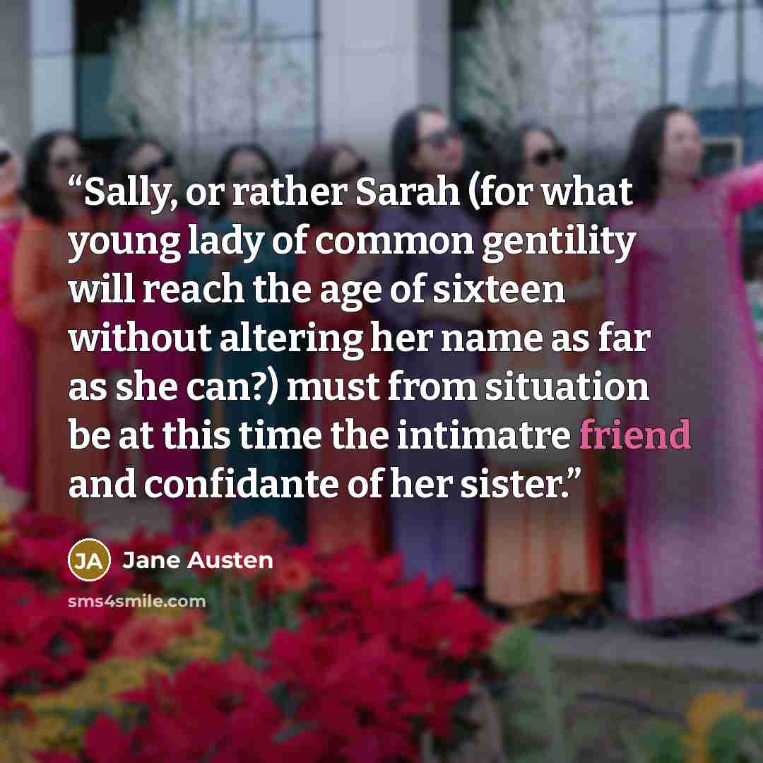 “Sally, or rather Sarah (for what young lady of common gentility will reach the age of sixteen without altering her name as far as she can?) must from situation be at this time the intimatre friend and confidante of her sister.” quote by Jane Austen